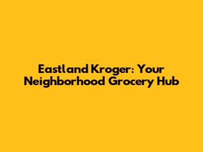 Eastland Kroger: Your Neighborhood Grocery Hub