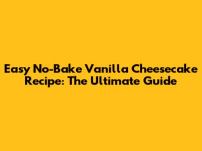 Easy No-Bake Vanilla Cheesecake Recipe: The Ultimate Guide