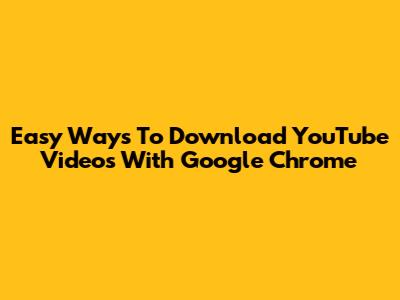 Easy Ways To Download YouTube Videos With Google Chrome