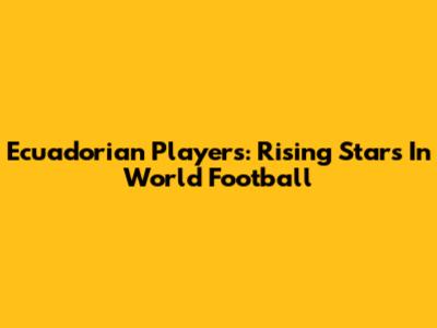 Ecuadorian Players: Rising Stars In World Football