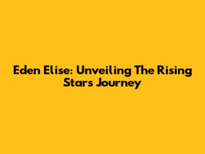 Eden Elise: Unveiling The Rising Star's Journey