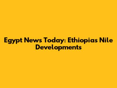 Egypt News Today: Ethiopia's Nile Developments