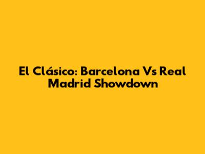 El Clásico: Barcelona Vs Real Madrid Showdown