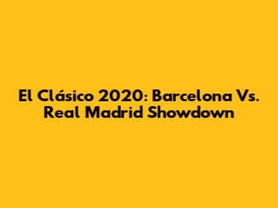 El Clásico 2020: Barcelona Vs. Real Madrid Showdown