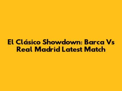El Clásico Showdown: Barca Vs Real Madrid Latest Match