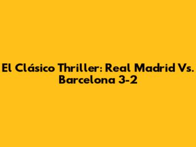 El Clásico Thriller: Real Madrid Vs. Barcelona 3-2
