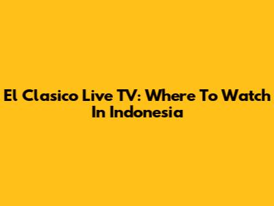 El Clasico Live TV: Where To Watch In Indonesia