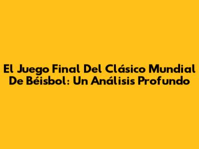 El Juego Final Del Clásico Mundial De Béisbol: Un Análisis Profundo