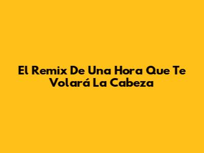El Remix De Una Hora Que Te Volará La Cabeza