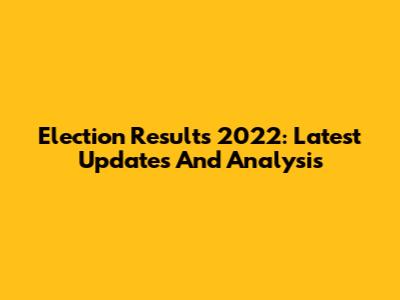 Election Results 2022: Latest Updates And Analysis