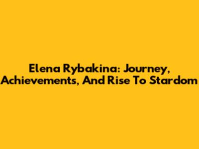 Elena Rybakina: Journey, Achievements, And Rise To Stardom