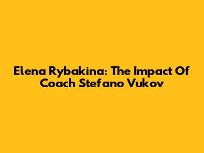 Elena Rybakina: The Impact Of Coach Stefano Vukov