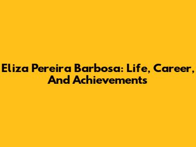 Eliza Pereira Barbosa: Life, Career, And Achievements