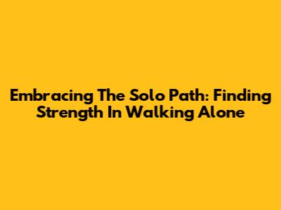 Embracing The Solo Path: Finding Strength In Walking Alone