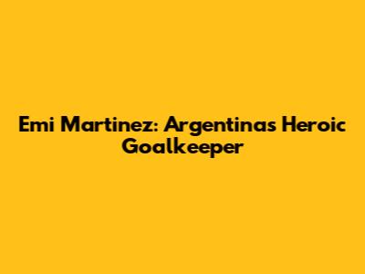 Emi Martinez: Argentina's Heroic Goalkeeper