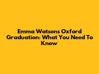 Emma Watson's Oxford Graduation: What You Need To Know