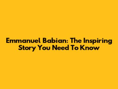 Emmanuel Babian: The Inspiring Story You Need To Know