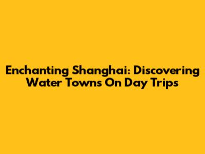 Enchanting Shanghai: Discovering Water Towns On Day Trips