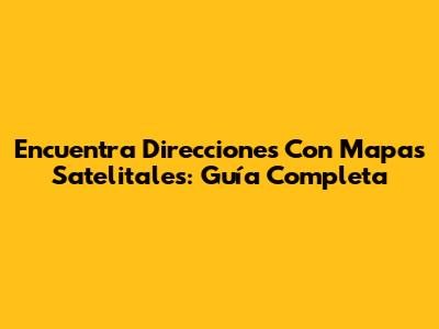 Encuentra Direcciones Con Mapas Satelitales: Guía Completa