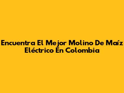 Encuentra El Mejor Molino De Maíz Eléctrico En Colombia
