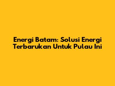 Energi Batam: Solusi Energi Terbarukan Untuk Pulau Ini