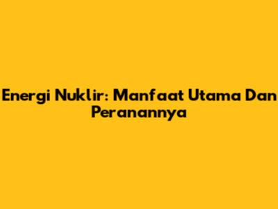 Energi Nuklir: Manfaat Utama Dan Peranannya