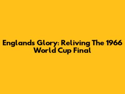 England's Glory: Reliving The 1966 World Cup Final