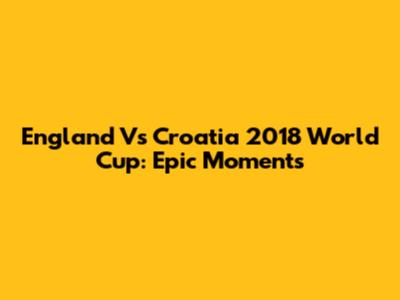 England Vs Croatia 2018 World Cup: Epic Moments
