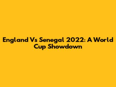 England Vs Senegal 2022: A World Cup Showdown