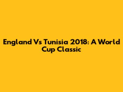 England Vs Tunisia 2018: A World Cup Classic