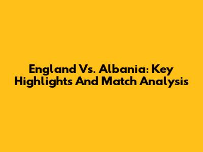 England Vs. Albania: Key Highlights And Match Analysis