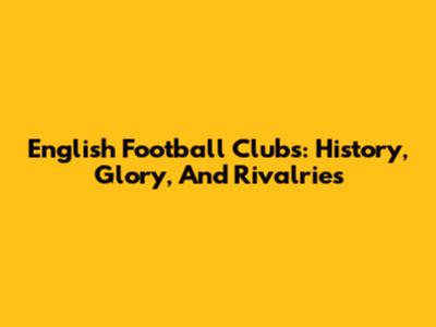 English Football Clubs: History, Glory, And Rivalries
