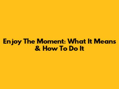 Enjoy The Moment: What It Means & How To Do It