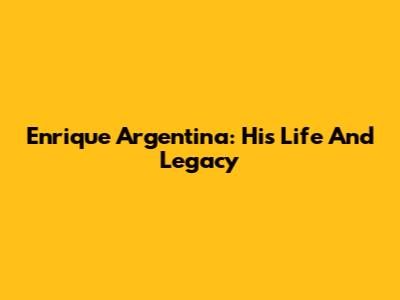 Enrique Argentina: His Life And Legacy