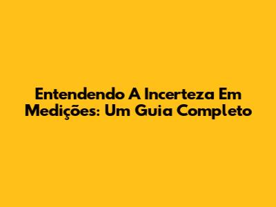 Entendendo A Incerteza Em Medições: Um Guia Completo