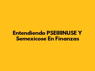Entendiendo PSEIIIINUSE Y Semexicose En Finanzas