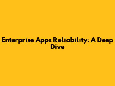 Enterprise Apps Reliability: A Deep Dive