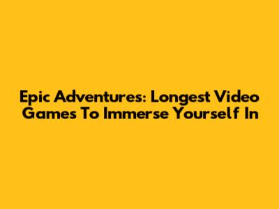 Epic Adventures: Longest Video Games To Immerse Yourself In