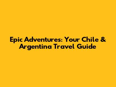 Epic Adventures: Your Chile & Argentina Travel Guide