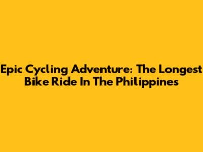 Epic Cycling Adventure: The Longest Bike Ride In The Philippines