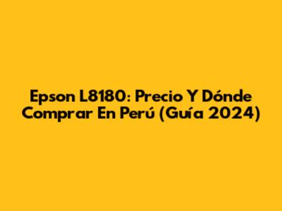 Epson L8180: Precio Y Dónde Comprar En Perú (Guía 2024)