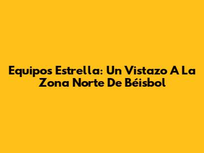 Equipos Estrella: Un Vistazo A La Zona Norte De Béisbol