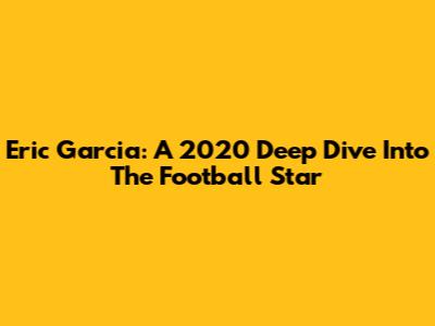 Eric Garcia: A 2020 Deep Dive Into The Football Star
