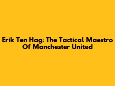 Erik Ten Hag: The Tactical Maestro Of Manchester United