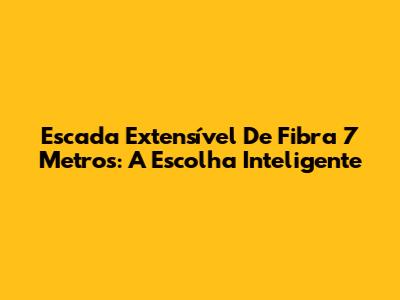 Escada Extensível De Fibra 7 Metros: A Escolha Inteligente