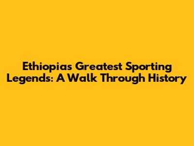 Ethiopia's Greatest Sporting Legends: A Walk Through History