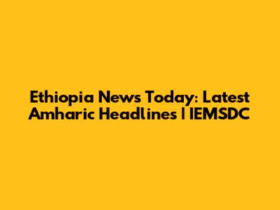 Ethiopia News Today: Latest Amharic Headlines | IEMSDC