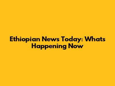Ethiopian News Today: What's Happening Now
