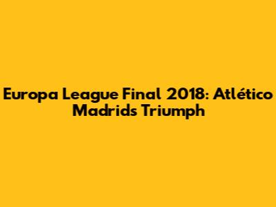 Europa League Final 2018: Atlético Madrid's Triumph