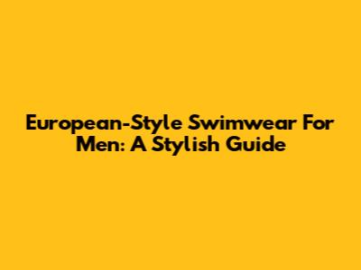European-Style Swimwear For Men: A Stylish Guide